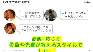9
©️ t e n t u s i n c . a l l r i g h t s r e s e r v e d .
必要に応じて
役員や先輩が教えるスタイルで
いままでの社員教育
じゃあ客先に
一緒に行こうか
wikiにまとまってる
から見といてね
デザインに関しての
ワークショップしようか
 
