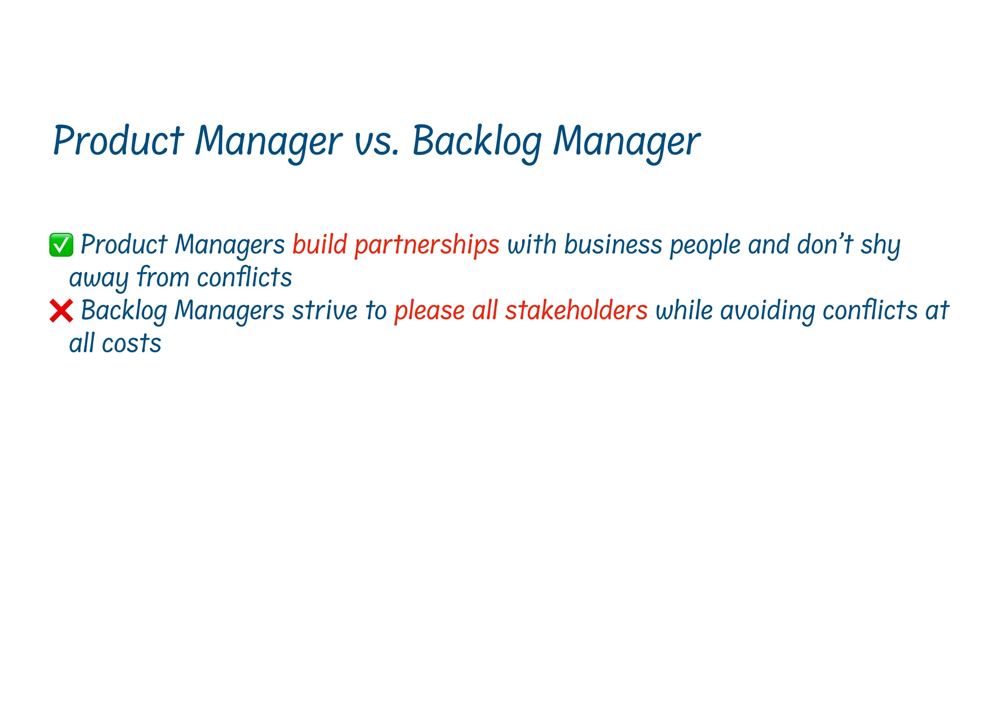 ✅ Product Managers build partnerships with business people and don’t shy
away from con
fl
icts
❌ Backlog Managers strive to please all stakeholders while avoiding con icts at
all costs
Product Manager vs. Backlog Manager
 