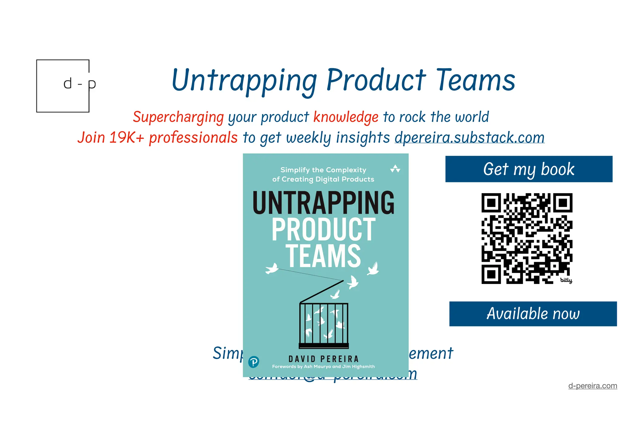 Untrapping Product Teams
Superch
a
rging your product knowledge to rock the world
Join 19K+ professionals to get weekly insights dpereira.substack.com
d-pereira.com
David Pereira
Simplifying Product Management
contact@d-pereira.com
Get my book
Available now
 