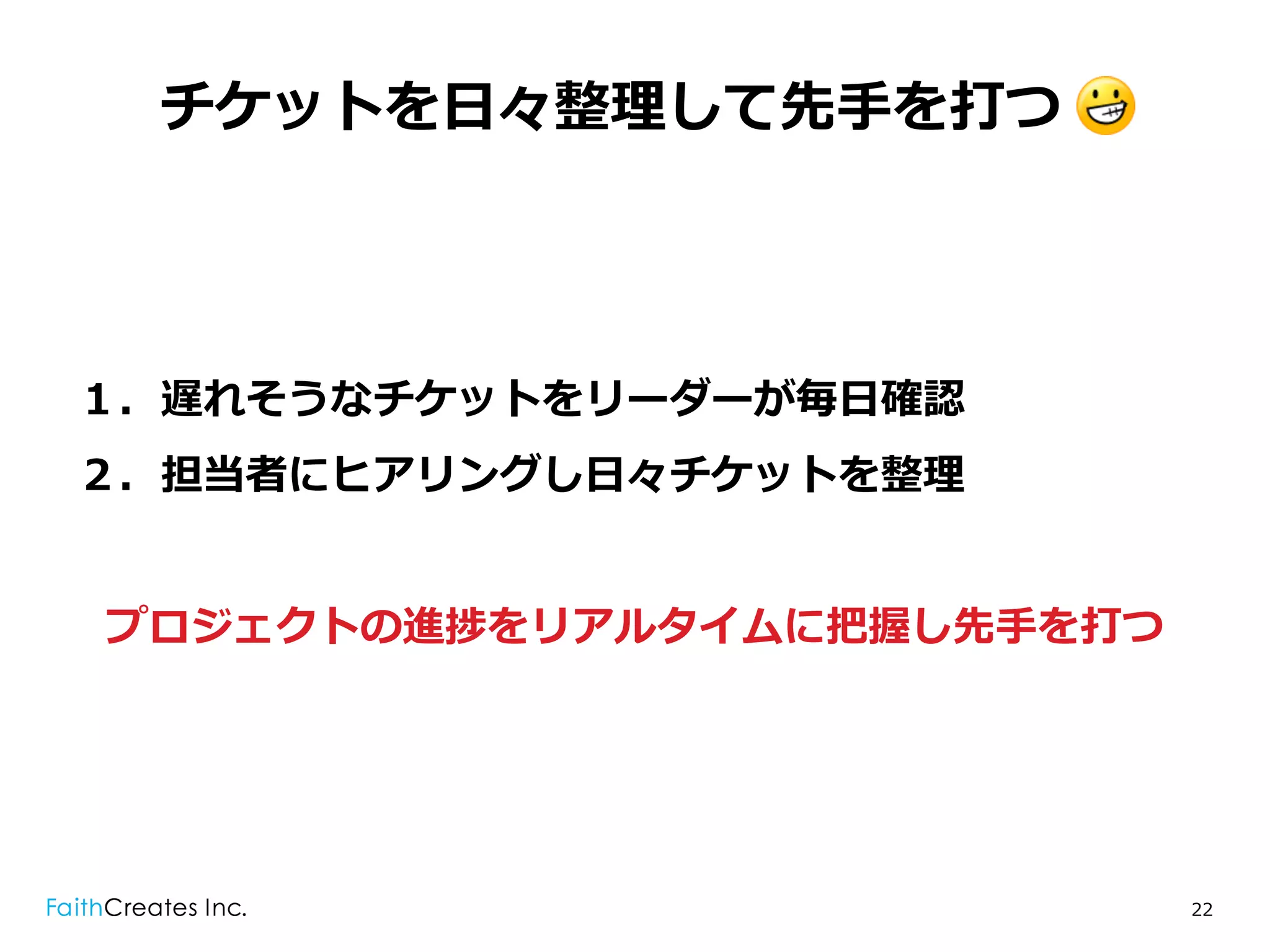 チケットを⽇日々整理理して先⼿手を打つ .




１．遅れそうなチケットをリーダーが毎⽇日確認
２．担当者にヒアリングし⽇日々チケットを整理理


プロジェクトの進捗をリアルタイムに把握し先⼿手を打つ




                             22
 