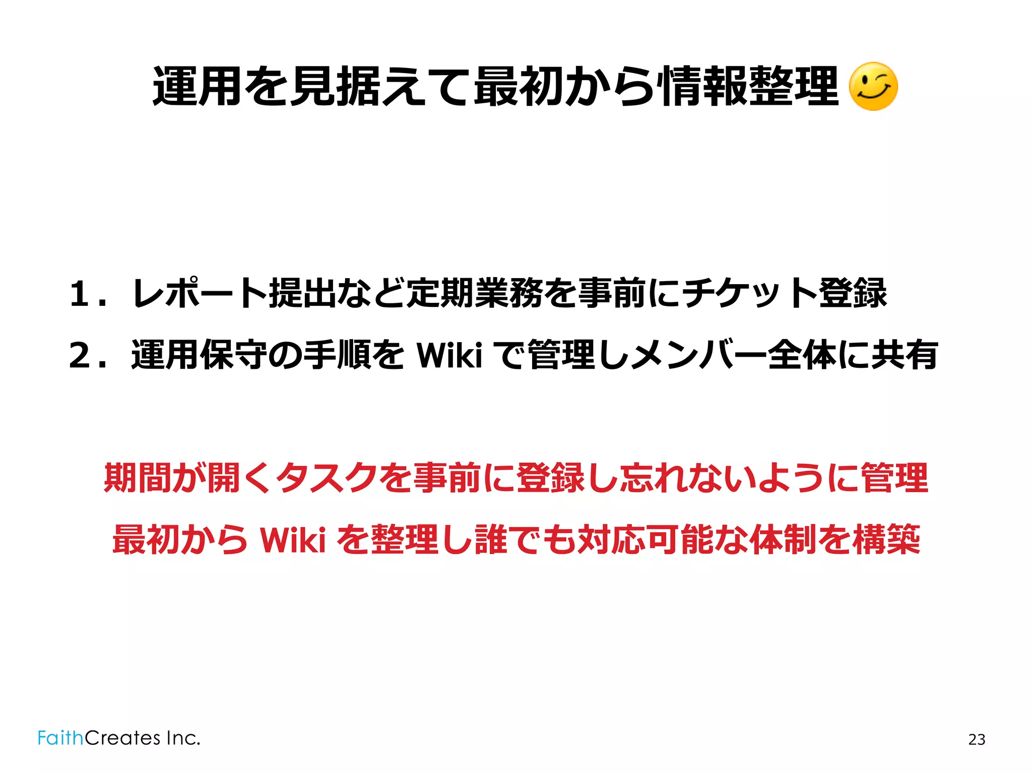 運⽤用を⾒見見据えて最初から情報整理理 .



１．レポート提出など定期業務を事前にチケット登録
２．運⽤用保守の⼿手順を Wiki で管理理しメンバー全体に共有


 期間が開くタスクを事前に登録し忘れないように管理理
 最初から Wiki を整理理し誰でも対応可能な体制を構築




                                   23
 