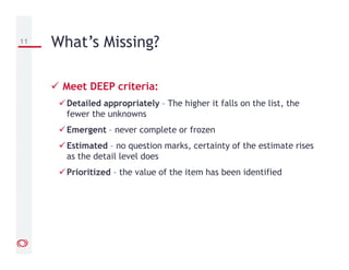 Meet DEEP criteria:
Detailed appropriately – The higher it falls on the list, the
fewer the unknowns
Emergent – never complete or frozen
Estimated – no question marks, certainty of the estimate rises
as the detail level does
Prioritized – the value of the item has been identified
11 What’s Missing?
 
