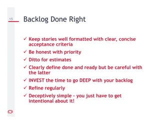 Keep stories well formatted with clear, concise
acceptance criteria
Be honest with priority
Ditto for estimates
Clearly define done and ready but be careful with
the latter
INVEST the time to go DEEP with your backlog
Refine regularly
Deceptively simple – you just have to get
intentional about it!
15 Backlog Done Right
 