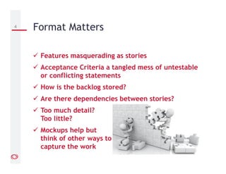 Features masquerading as stories
Acceptance Criteria a tangled mess of untestable
or conflicting statements
How is the backlog stored?
Are there dependencies between stories?
Too much detail?
Too little?
Mockups help but
think of other ways to
capture the work
4 Format Matters
 