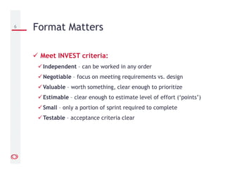 Meet INVEST criteria:
Independent – can be worked in any order
Negotiable – focus on meeting requirements vs. design
Valuable – worth something, clear enough to prioritize
Estimable – clear enough to estimate level of effort (‘points’)
Small – only a portion of sprint required to complete
Testable – acceptance criteria clear
6 Format Matters
 