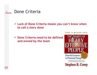 Lack of Done Criteria means you can’t know when
to call a story done
Done Criteria need to be defined
and owned by the team
9 Done Criteria
 