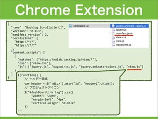 Chrome Extension
{
	
  	
  "name":	
  "Backlog	
  Scrollable	
  UI",
	
  	
  "version":	
  "0.0.1",
	
  	
  "manifest_version":	
  2,
	
  	
  "permissions":	
  [
	
  	
  	
  	
  "http://*/*",
	
  	
  	
  	
  "https://*/*"	
  	
  	
  	
  	
  	
  	
  
	
  	
  ],
	
  	
  "content_scripts":	
  [
	
  	
  	
  	
  {
	
  	
  	
  	
  	
  	
  "matches":	
  ["https://nulab.backlog.jp/view/*"],
	
  	
  	
  	
  	
  	
  "css":	
  ["view.css"],
	
  	
  	
  	
  	
  	
  "js":	
  ["jquery.js",	
  "waypoints.js",	
  "jquery.animate-­‐colors.js",	
  "view.js"]
	
  	
  	
  	
  }
	
  	
  ]
}
$(function()	
  {
	
  	
  	
  	
  //	
  ヘッダー領域
	
  	
  	
  	
  var	
  header	
  =	
  $('<div>').attr("id",	
  "header2").hide();
	
  	
  	
  	
  //	
  プロジェクトアイコン
	
  	
  	
  	
  $("#dashBoardLink	
  img").css({
	
  	
  	
  	
  	
  	
  	
  	
  "width":	
  "20px",
	
  	
  	
  	
  	
  	
  	
  	
  "margin-­‐left":	
  "4px",
	
  	
  	
  	
  	
  	
  	
  	
  "vertical-­‐align":	
  "middle"
	
  	
  	
  	
  })
...
 
