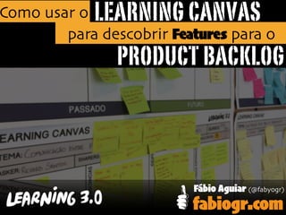 LEARNING CANVAS
PRODUCT BACKLOG
Como usar o
para descobrir Features para o
Fábio Aguiar (@fabyogr)
fabiogr.com
 