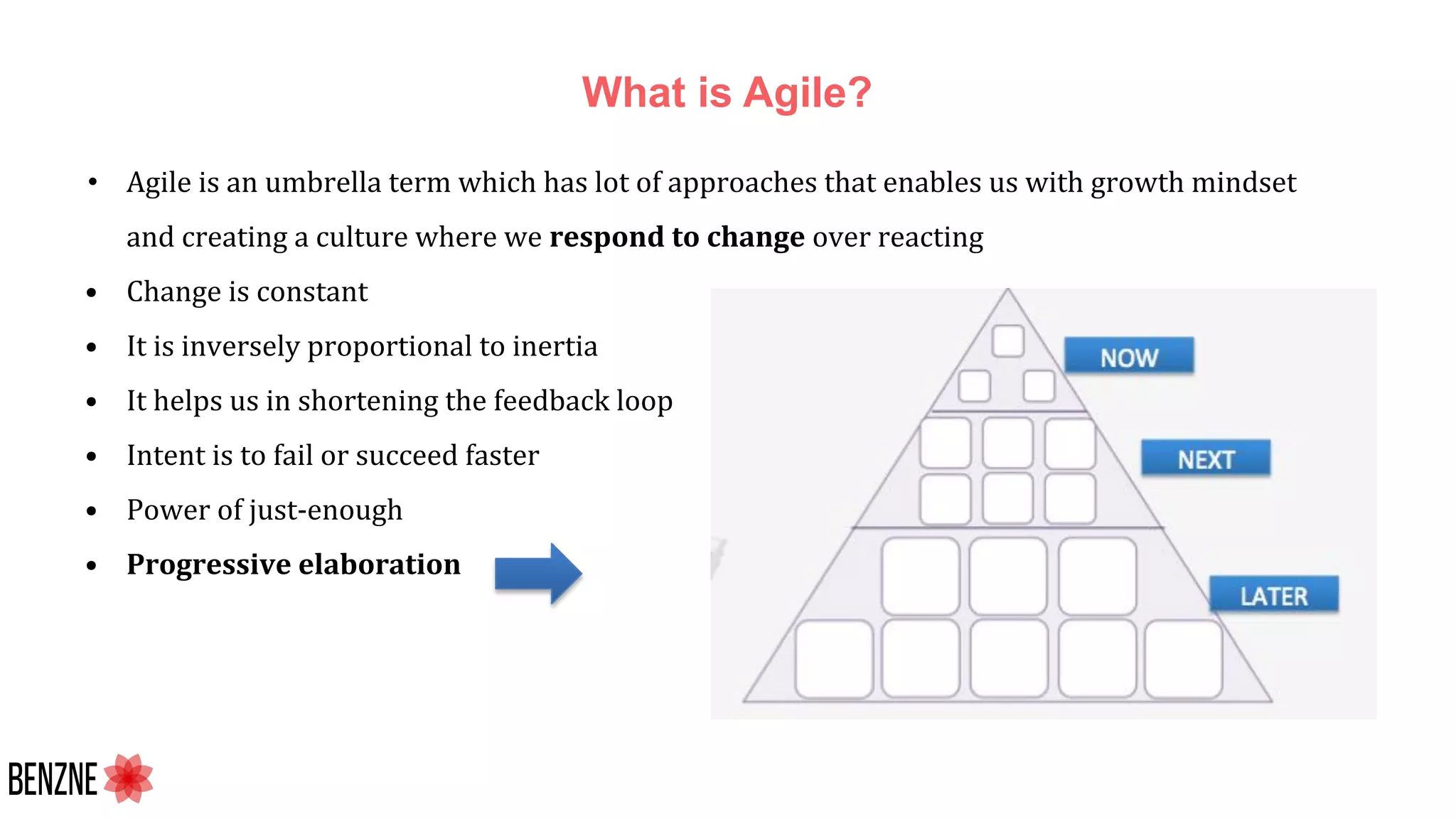 What is Agile?
• Agile is an umbrella term which has lot of approaches that enables us with growth mindset
and creating a culture where we respond to change over reacting
• Change is constant
• It is inversely proportional to inertia
• It helps us in shortening the feedback loop
• Intent is to fail or succeed faster
• Power of just-enough
• Progressive elaboration
 