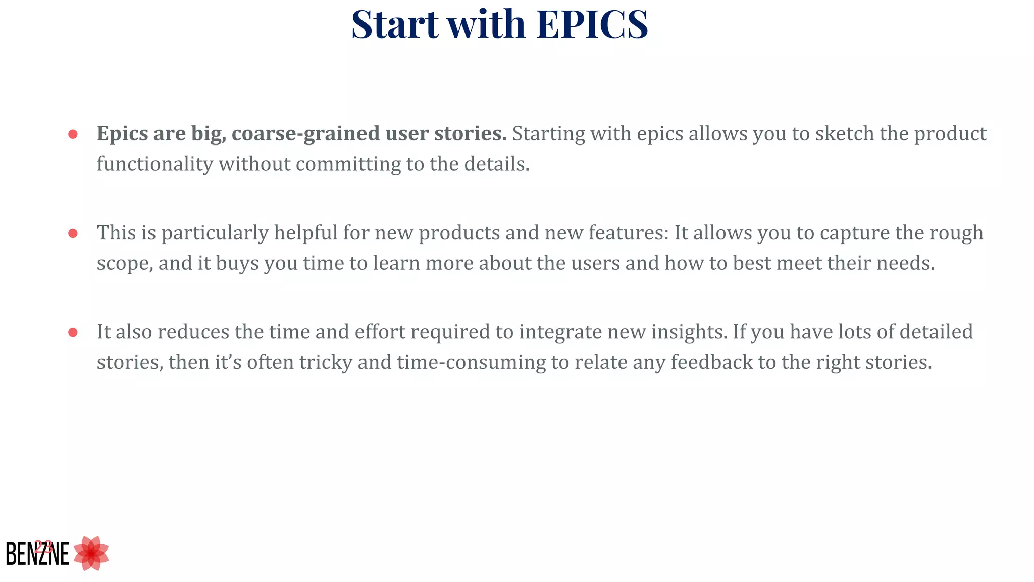 Start with EPICS
● Epics are big, coarse-grained user stories. Starting with epics allows you to sketch the product
functionality without committing to the details.
● This is particularly helpful for new products and new features: It allows you to capture the rough
scope, and it buys you time to learn more about the users and how to best meet their needs.
● It also reduces the time and effort required to integrate new insights. If you have lots of detailed
stories, then it’s often tricky and time-consuming to relate any feedback to the right stories.
 