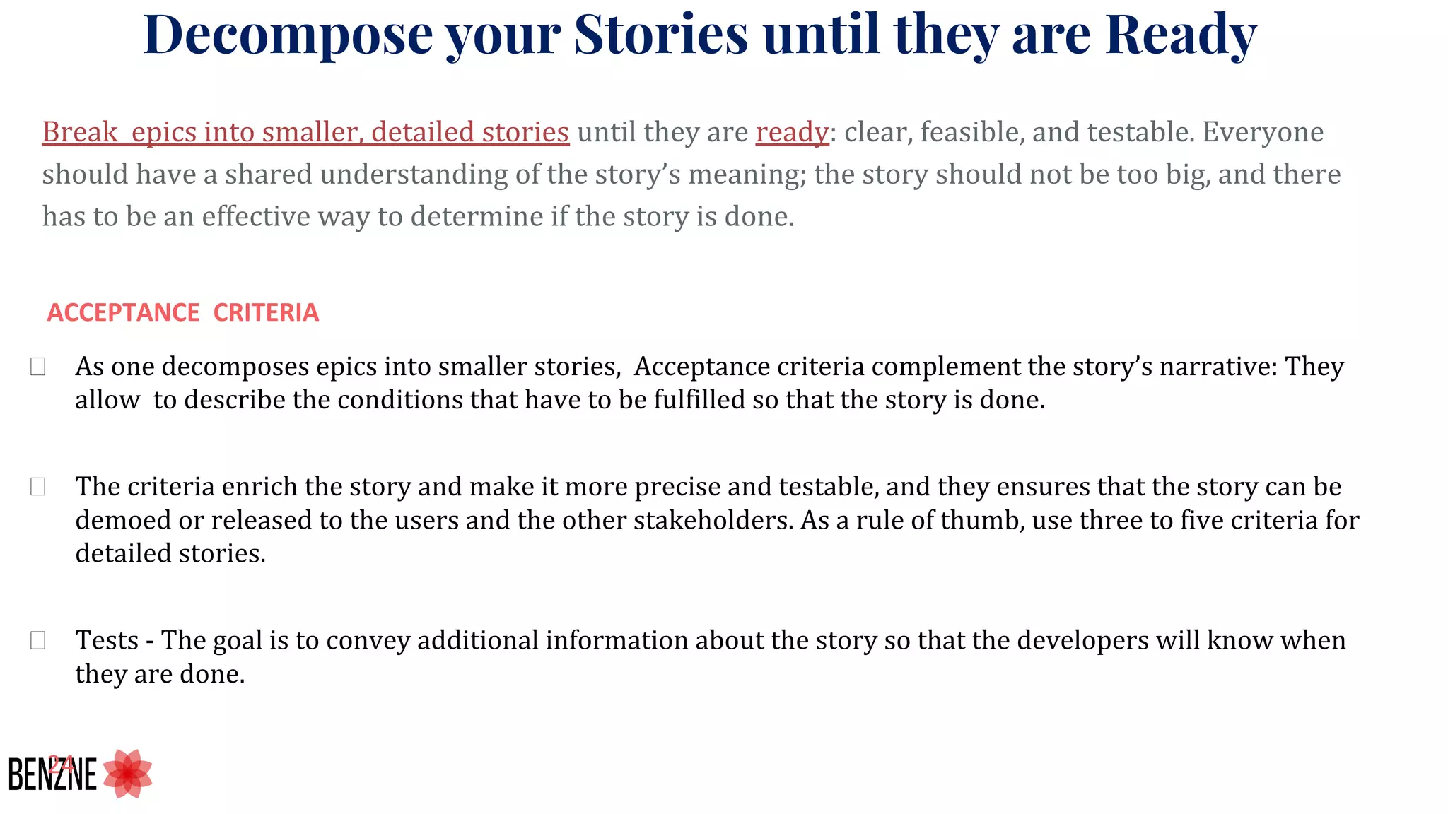 Decompose your Stories until they are Ready
Break epics into smaller, detailed stories until they are ready: clear, feasible, and testable. Everyone
should have a shared understanding of the story’s meaning; the story should not be too big, and there
has to be an effective way to determine if the story is done.
As one decomposes epics into smaller stories, Acceptance criteria complement the story’s narrative: They
allow to describe the conditions that have to be fulfilled so that the story is done.
The criteria enrich the story and make it more precise and testable, and they ensures that the story can be
demoed or released to the users and the other stakeholders. As a rule of thumb, use three to five criteria for
detailed stories.
Tests - The goal is to convey additional information about the story so that the developers will know when
they are done.
 