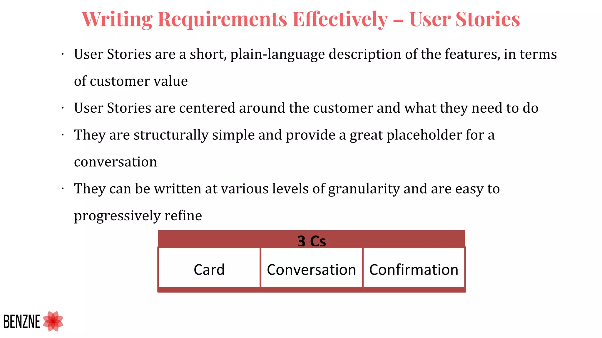 Writing Requirements Effectively – User Stories
∙ User Stories are a short, plain-language description of the features, in terms
of customer value
∙ User Stories are centered around the customer and what they need to do
∙ They are structurally simple and provide a great placeholder for a
conversation
∙ They can be written at various levels of granularity and are easy to
progressively refine
 