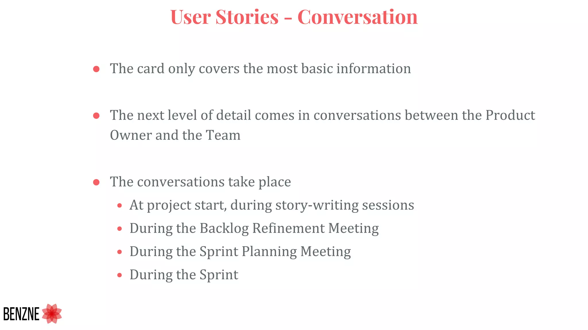 User Stories - Conversation
● The card only covers the most basic information
● The next level of detail comes in conversations between the Product
Owner and the Team
● The conversations take place
• At project start, during story-writing sessions
• During the Backlog Refinement Meeting
• During the Sprint Planning Meeting
• During the Sprint
 