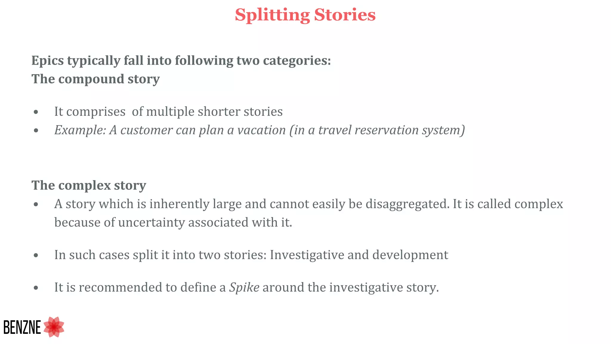Splitting Stories
Epics typically fall into following two categories:
The compound story
• It comprises of multiple shorter stories
• Example: A customer can plan a vacation (in a travel reservation system)
The complex story
• A story which is inherently large and cannot easily be disaggregated. It is called complex
because of uncertainty associated with it.
• In such cases split it into two stories: Investigative and development
• It is recommended to define a Spike around the investigative story.
 
