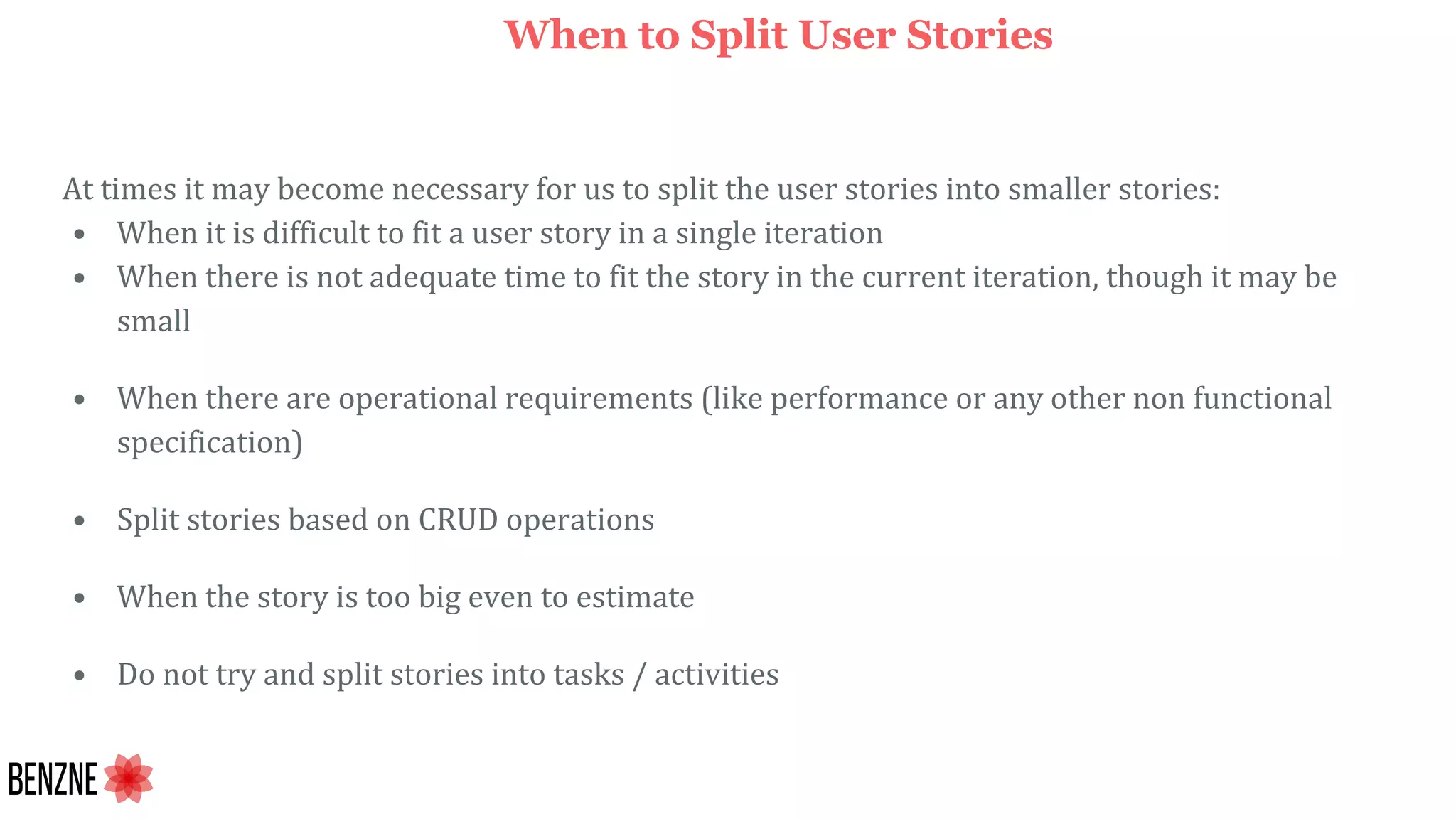 At times it may become necessary for us to split the user stories into smaller stories:
• When it is difficult to fit a user story in a single iteration
• When there is not adequate time to fit the story in the current iteration, though it may be
small
• When there are operational requirements (like performance or any other non functional
specification)
• Split stories based on CRUD operations
• When the story is too big even to estimate
• Do not try and split stories into tasks / activities
When to Split User Stories
 