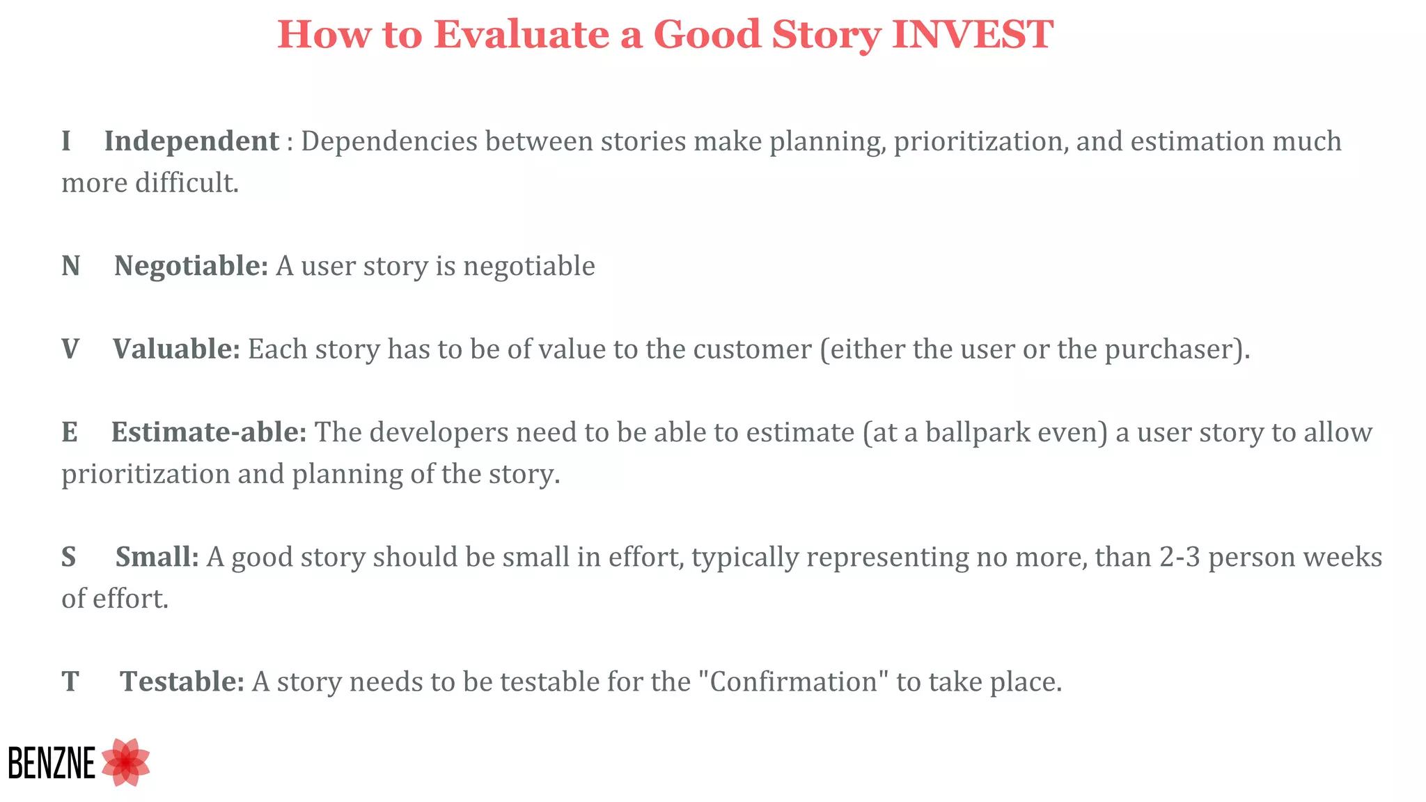I Independent : Dependencies between stories make planning, prioritization, and estimation much
more difficult.
N Negotiable: A user story is negotiable
V Valuable: Each story has to be of value to the customer (either the user or the purchaser).
E Estimate-able: The developers need to be able to estimate (at a ballpark even) a user story to allow
prioritization and planning of the story.
S Small: A good story should be small in effort, typically representing no more, than 2-3 person weeks
of effort.
T Testable: A story needs to be testable for the "Confirmation" to take place.
How to Evaluate a Good Story INVEST
 