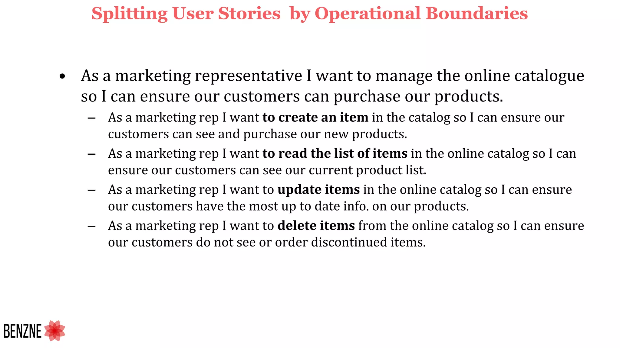 Splitting User Stories by Operational Boundaries
• As a marketing representative I want to manage the online catalogue
so I can ensure our customers can purchase our products.
– As a marketing rep I want to create an item in the catalog so I can ensure our
customers can see and purchase our new products.
– As a marketing rep I want to read the list of items in the online catalog so I can
ensure our customers can see our current product list.
– As a marketing rep I want to update items in the online catalog so I can ensure
our customers have the most up to date info. on our products.
– As a marketing rep I want to delete items from the online catalog so I can ensure
our customers do not see or order discontinued items.
 