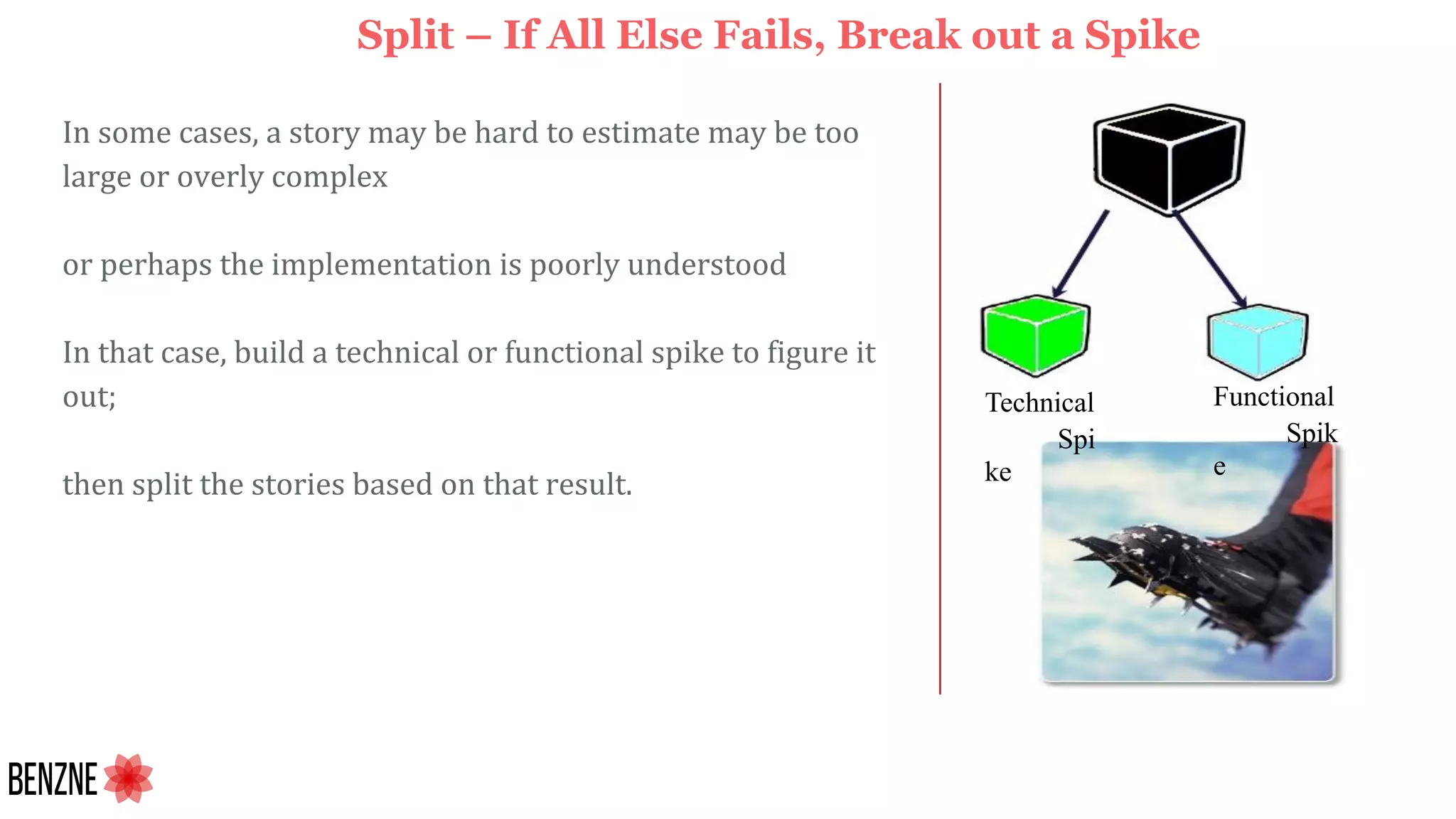 In some cases, a story may be hard to estimate may be too
large or overly complex
or perhaps the implementation is poorly understood
In that case, build a technical or functional spike to figure it
out;
then split the stories based on that result.
Split – If All Else Fails, Break out a Spike
Technical
Spi
ke
Functional
Spik
e
 