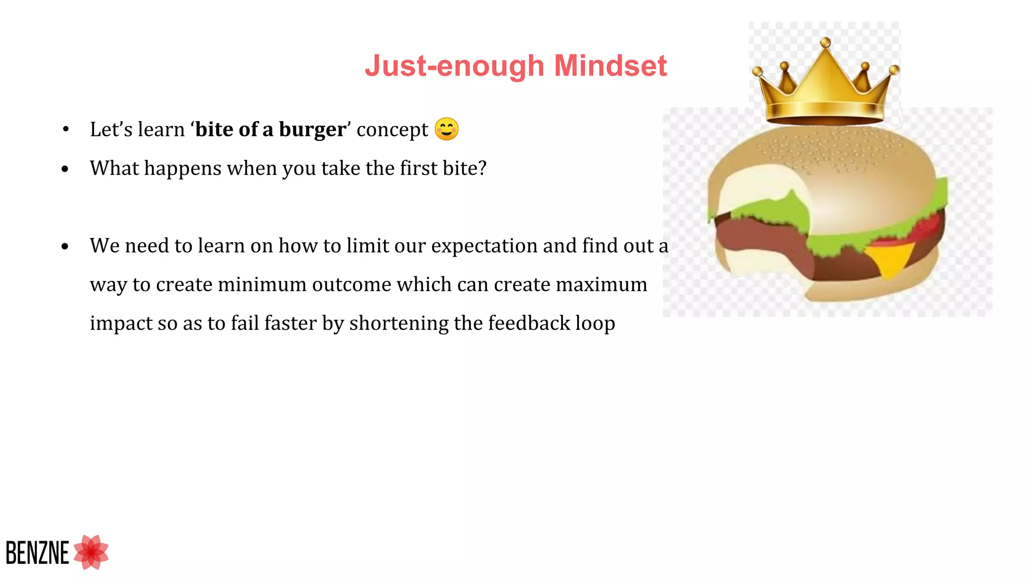 Just-enough Mindset
• Let’s learn ‘bite of a burger’ concept ☺
• What happens when you take the first bite?
• We need to learn on how to limit our expectation and find out a
way to create minimum outcome which can create maximum
impact so as to fail faster by shortening the feedback loop
 