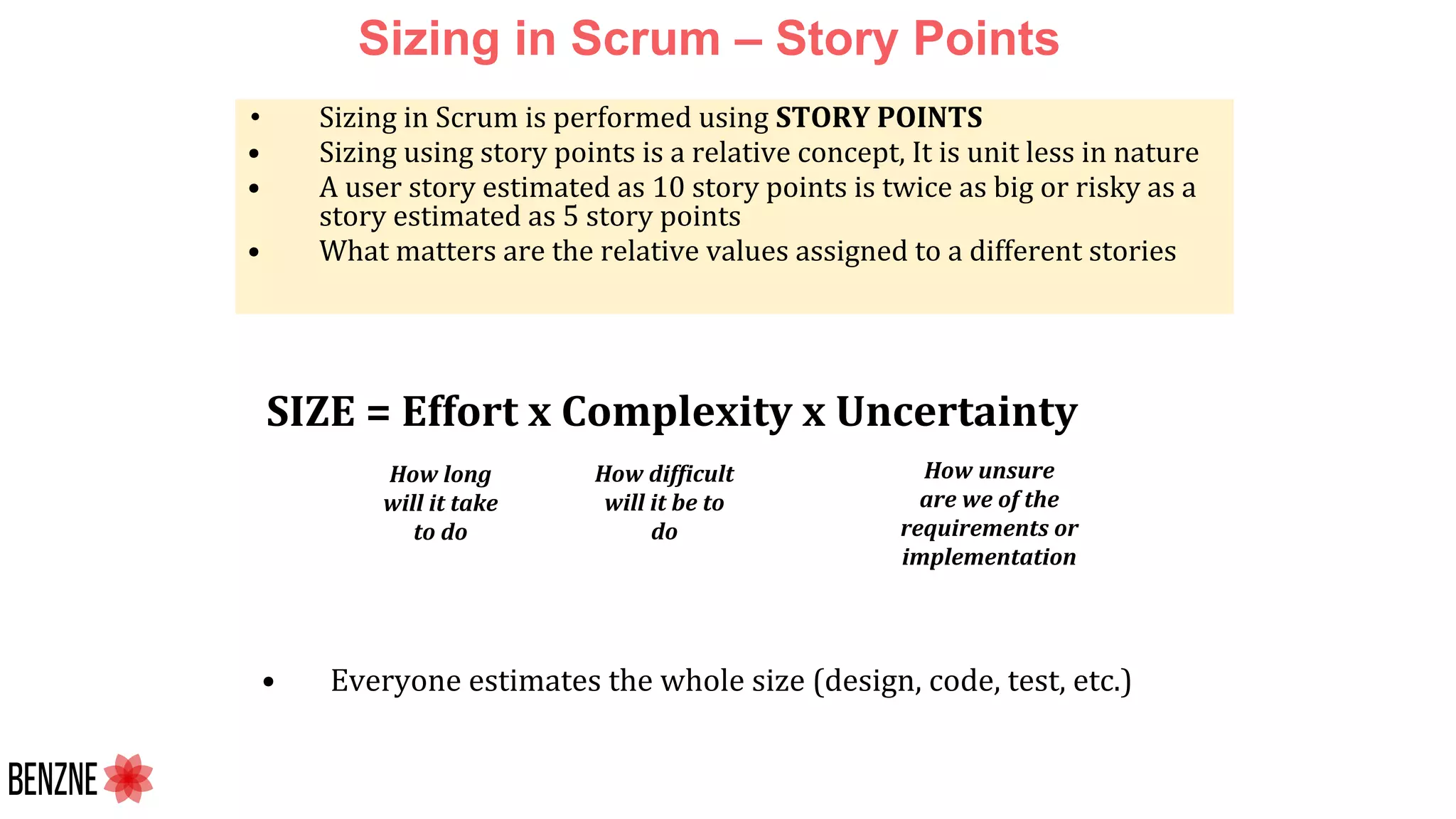 Sizing in Scrum – Story Points
• Sizing in Scrum is performed using STORY POINTS
• Sizing using story points is a relative concept, It is unit less in nature
• A user story estimated as 10 story points is twice as big or risky as a
story estimated as 5 story points
• What matters are the relative values assigned to a different stories
How long
will it take
to do
How difficult
will it be to
do
How unsure
are we of the
requirements or
implementation
SIZE = Effort x Complexity x Uncertainty
• Everyone estimates the whole size (design, code, test, etc.)
 