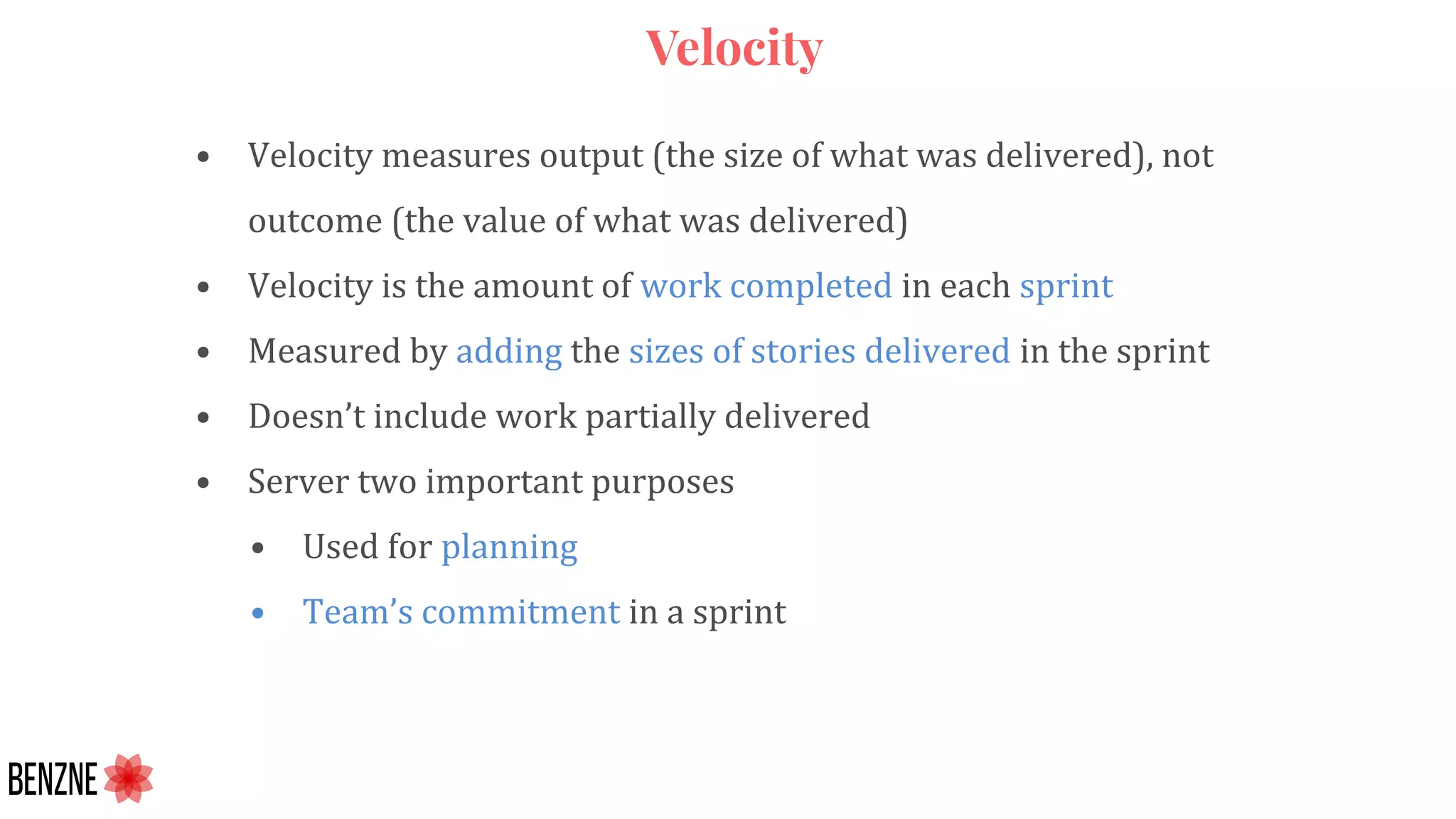 Velocity
• Velocity measures output (the size of what was delivered), not
outcome (the value of what was delivered)
• Velocity is the amount of work completed in each sprint
• Measured by adding the sizes of stories delivered in the sprint
• Doesn’t include work partially delivered
• Server two important purposes
• Used for planning
• Team’s commitment in a sprint
 