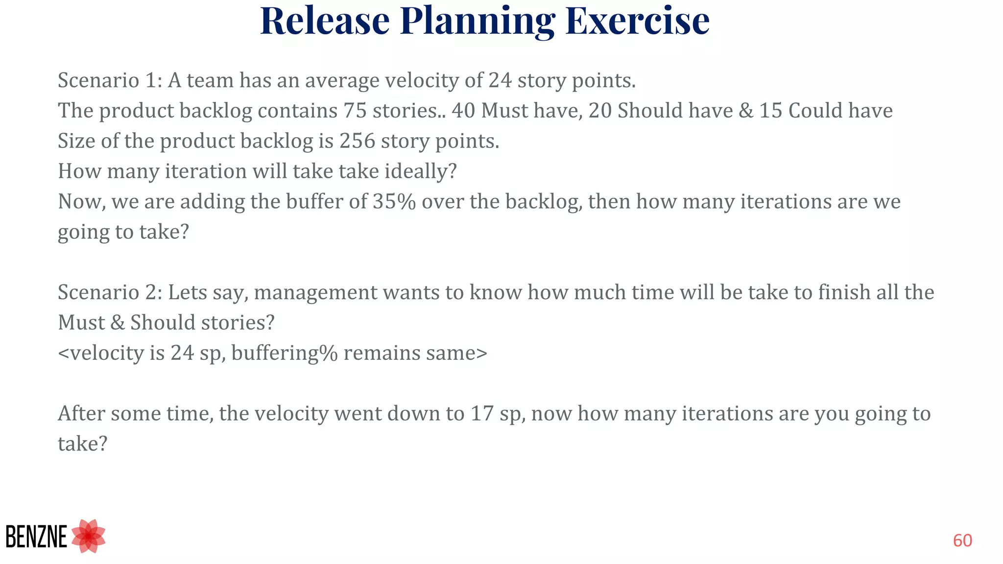 Release Planning Exercise
Scenario 1: A team has an average velocity of 24 story points.
The product backlog contains 75 stories.. 40 Must have, 20 Should have & 15 Could have
Size of the product backlog is 256 story points.
How many iteration will take take ideally?
Now, we are adding the buffer of 35% over the backlog, then how many iterations are we
going to take?
Scenario 2: Lets say, management wants to know how much time will be take to finish all the
Must & Should stories?
<velocity is 24 sp, buffering% remains same>
After some time, the velocity went down to 17 sp, now how many iterations are you going to
take?
 