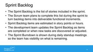Sprint Backlog
• The Sprint Backlog is the list of stories included in the sprint.
• The Scrum team plans to complete this list during the sprint to
turn backlog items into deliverable functional increments.
• Sprint Backlog items are estimated in story points or hours.
• The development team updates the Sprint Backlog as items
are completed or when new tasks are discovered or adjusted.
• The Sprint Burndown is shown during daily standup meetings
so the team has visibility on what is remaining.
14
 