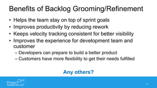 Benefits of Backlog Grooming/Refinement
• Helps the team stay on top of sprint goals
• Improves productivity by reducing rework
• Keeps velocity tracking consistent for better visibility
• Improves the experience for development team and
customer
– Developers can prepare to build a better product
– Customers have more flexibility to get their needs fulfilled
Any others?
17
 