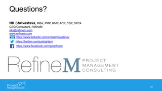 Questions?
25
NK Shrivastava, MBA, PMP, RMP, ACP, CSP, SPC4
CEO/Consultant, RefineM
nks@refinem.com
www.refinem.com
https://www.linkedin.com/in/nkshrivastava/
https://twitter.com/justrightpm
https://www.facebook.com/gorefinem
 