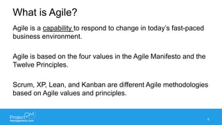 What is Agile?
6
Agile is a capability to respond to change in today’s fast-paced
business environment.
Agile is based on the four values in the Agile Manifesto and the
Twelve Principles.
Scrum, XP, Lean, and Kanban are different Agile methodologies
based on Agile values and principles.
 