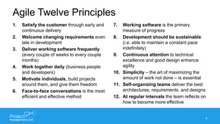 Agile Twelve Principles
1. Satisfy the customer through early and
continuous delivery
2. Welcome changing requirements even
late in development
3. Deliver working software frequently
(every couple of weeks to every couple
months)
4. Work together daily (business people
and developers)
5. Motivate individuals, build projects
around them, and give them freedom
6. Face-to-face conversations is the most
efficient and effective method
7. Working software is the primary
measure of progress
8. Development should be sustainable
(i.e. able to maintain a constant pace
indefinitely)
9. Continuous attention to technical
excellence and good design enhance
agility
10. Simplicity – the art of maximizing the
amount of work not done – is essential
11. Self-organizing teams deliver the best
architectures, requirements, and designs
12. At regular intervals the team reflects on
how to become more effective
8
 