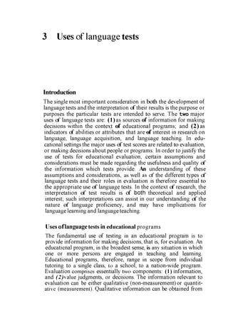 3 Uses of language tests
Introduction
The single most important consideration in both the development of
language tests and the interpretation of their results is the purpose or
purposes the particular tests are intended to serve. The two major
uses of language tests are: (1)as sources of information for making
decisions within the context of educational programs; and (2) as
indicators of abilities or attributes that are of interest in research on
language, language acquisition, and language teaching. In edu­
cational settings the major uses of test scores are related to evaluation,
or making decisions about people or programs. In order to justify the
use of tests for educational evaluation, certain assumptions and
considerations must be made regarding the usefulness and quality of
the information which tests provide. An understanding of these
assumptions and considerations, as well as cf the different types cf
language tests and their roles in evaluation is therefore essential to
the appropriate use of language tests. In the context of research, the
interpretation of test results is of both theoretical and applied
interest; such interpretations can assist in our understanding of the
nature of language proficiency, and may have implications for
language learning and language teaching.
Uses oflanguage tests in educational programs
The fundamental use of testing in an educational program is to
provide information for making decisions, that is, for evaluation. An
educaticnal program, in the broadest sense, is any situation in which
one or more persons are engaged in teaching and learning.
Educational programs, therefore, range in scope from individual
tutoring to a single class, to a school, to a nation-wide program.
Evaluation comprises essentially two components: (1) information,
and (2)value judgments, or decisions. The information relevant to
evaluation can be either qualitative (non-measurement) or quantit­
ative (measurement). Qualitative information can be obtained from
 