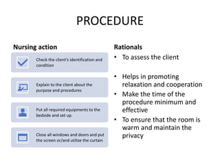 PROCEDURE
Nursing action
Check the client’s identification and
condition
Explain to the client about the
purpose and procedures
Put all required equipments to the
bedside and set up.
Close all windows and doors and put
the screen or/and utilize the curtain
Rationals
• To assess the client
• Helps in promoting
relaxation and cooperation
• Make the time of the
procedure minimum and
effective
• To ensure that the room is
warm and maintain the
privacy
 