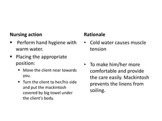 Nursing action
 Perform hand hygiene with
warm water.
 Placing the appropriate
position:
 Move the client near towards
you.
 Turn the client to her/his side
and put the mackintosh
covered by big towel under
the client’s body.
Rationale
• Cold water causes muscle
tension
• To make him/her more
comfortable and provide
the care easily. Mackintosh
prevents the linens from
soiling.
 