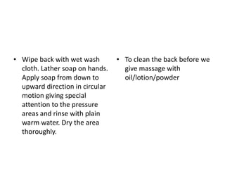 • Wipe back with wet wash
cloth. Lather soap on hands.
Apply soap from down to
upward direction in circular
motion giving special
attention to the pressure
areas and rinse with plain
warm water. Dry the area
thoroughly.
• To clean the back before we
give massage with
oil/lotion/powder
 