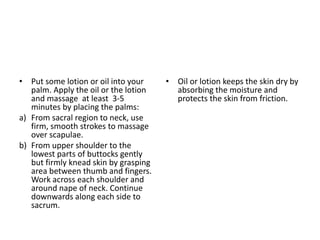 • Put some lotion or oil into your
palm. Apply the oil or the lotion
and massage at least 3-5
minutes by placing the palms:
a) From sacral region to neck, use
firm, smooth strokes to massage
over scapulae.
b) From upper shoulder to the
lowest parts of buttocks gently
but firmly knead skin by grasping
area between thumb and fingers.
Work across each shoulder and
around nape of neck. Continue
downwards along each side to
sacrum.
• Oil or lotion keeps the skin dry by
absorbing the moisture and
protects the skin from friction.
 