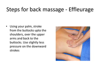 Steps for back massage - Effleurage
• Using your palm, stroke
from the buttocks upto the
shoulders, over the upper
arms and back to the
buttocks. Use slightly less
pressure on the downward
strokes
 