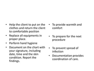 • Help the client to put on the
clothes and return the client
to comfortable position
• Replace all equipments in
proper place.
• Perform hand hygiene
• Document on the chart with
your signature, including
date, time and the skin
condition. Report the
findings.
• To provide warmth and
comfort
• To prepare for the next
procedure
• To prevent spread of
infection
• Documentation provides
coordination of care.
 