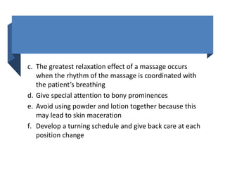 c. The greatest relaxation effect of a massage occurs
when the rhythm of the massage is coordinated with
the patient’s breathing
d. Give special attention to bony prominences
e. Avoid using powder and lotion together because this
may lead to skin maceration
f. Develop a turning schedule and give back care at each
position change
 