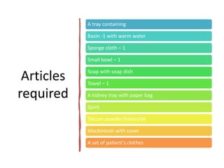 Articles
required
A tray containing
Basin -1 with warm water
Sponge cloth – 1
Small bowl – 1
Soap with soap dish
Towel – 1
A kidney tray with paper bag
Spirit
Talcum powder/lotion/oil
Mackintosh with cover
A set of patient’s clothes
 