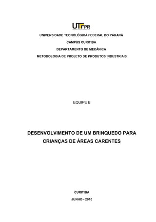 UNIVERSIDADE TECNOLÓGICA FEDERAL DO PARANÁ
CAMPUS CURITIBA
DEPARTAMENTO DE MECÂNICA
METODOLOGIA DE PROJETO DE PRODUTOS INDUSTRIAIS
EQUIPE B
DESENVOLVIMENTO DE UM BRINQUEDO PARA
CRIANÇAS DE ÁREAS CARENTES
CURITIBA
JUNHO - 2010
 
