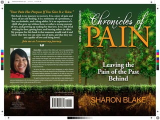 Leaving the
Pain of the Past
Behind
SHARON BLAKE
Chronicles of
Hunter Heart Publishing
“Offering God’s Heart to
a Dying World”
www.hunterheartpublishing.com
Cover Design:
Phil Coles Independent Design
Life Stories/Women's Advocacy
US $10.99
Life Stories/Women's Advocacy
US $10.99
9 781937 741785
ISBN 978-1-937741-78-5
91099 >
Sharon Blake is a mother of three children and "nana" to four grandchildren.
Sharon herself has overcome some major barriers in her life; she has been
homeless and is an ex-addict, ex-prostitute and a domestic violence survivor.
The person she became originated from her childhood and would require a
major overhaul of her thoughts, will, and her emotions. Her desire is to promote
hope and healing to those who need hope and healing. Sharon's life would not
be her life without the love of her father Jesus Christ; to him she owes more than
she can give.This is her way of giving her life away, by being transparent in order
to help someone else.
She has an AA degree in Human Service Management, as well as Chemical
DependencyTrainee Certificate through the state ofWashington. Her work with
the homeless/addicted population has inspired her to share her story; this is
where she recognized the importance of being transparent in helping others.
The goal for writing this book is to help shed light on why individuals get to
some very desolate places in life. Her forecasted programs include creating women's recovery and support groups, as well as
opening a women's home to help women get off the streets.
This book is my journey to recovery. It is a story of pain and
hurt, of joy and healing. It is a testimony of a prostitute, a
liar, an alcoholic, and a drug addict. It is an experience of a
child who grew up without love, or rather a wrong concept
of love, and growing up seeking for that love. It is a life lived
seeking for love, getting hurt, and hurting others in effect.
My purpose for this book is that someone would read it and
know that they too can come out of pain, and that they too
are capable of love and being loved.
Join me as I recount my journey.
"Your Pain Has Purpose If You Give It a Voice."
a
CHRONICLESOFPAINSHARONBLAKE
C
M
Y
CM
MY
CY
CMY
K
CHRONPAINFINALPRINT.pdf 12/22/14 10:50:48 AM
 