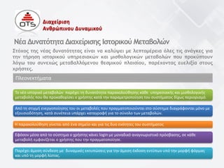 Στόχος της νέας δυνατότητας είναι να καλύψει με λεπτομέρεια όλες τις ανάγκες για
την τήρηση ιστορικού υπηρεσιακών και μισθολογικών μεταβολών που προκύπτουν
λόγω του συνεχώς μεταβαλλόμενου θεσμικού πλαισίου, παρέχοντας ευελιξία στους
χρήστες.
Το νέο ιστορικό μεταβολών παρέχει τη δυνατότητα παρακολούθησης κάθε υπηρεσιακής και μισθολογικής
μεταβολής που θα προκαθορίσει ο χρήστης κατά την παραμετροποίηση του συστήματος δίχως περιορισμό.
Νέα Δυνατότητα Διαχείρισης Ιστορικού Μεταβολών
Πλεονεκτήματα
Από τη στιγμή ενεργοποίησης του οι μεταβολές που πραγματοποιούνται στο σύστημα διαγράφονται μόνο με
εξουσιοδότηση, κατά συνέπεια υπάρχει καταγραφή για το σύνολο των μεταβολών.
Η παρακολούθηση γίνεται από ένα σημείο και για τις δυο ενότητες του συστήματος
Εφόσον μέσα από το σύστημα ο χρήστης κάνει login με μοναδικό αναγνωριστικό πρόσβασης, σε κάθε
μεταβολή εμφανίζεται ο χρήστης που την πραγματοποίησε.
Παρέχει άμεση σύνδεση με δυναμικές εκτυπώσεις για την άμεση έκδοση εντύπων υπό την μορφή φόρμας
και υπό τη μορφή λίστας.
Διαχείριση
Ανθρώπινου Δυναμικού
 