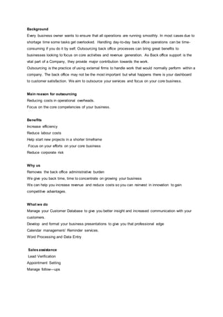 Background
Every business owner wants to ensure that all operations are running smoothly. In most cases due to
shortage time some tasks get overlooked. Handling day-to-day back office operations can be time-
consuming if you do it by self. Outsourcing back office processes can bring great benefits to
businesses looking to focus on core activities and revenue generation. As Back office support is the
vital part of a Company, they provide major contribution towards the work.
Outsourcing is the practice of using external firms to handle work that would normally perform within a
company. The back office may not be the most important but what happens there is your dashboard
to customer satisfaction. We aim to outsource your services and focus on your core business.
Main reason for outsourcing
Reducing costs in operational overheads.
Focus on the core competencies of your business.
Benefits
Increase efficiency
Reduce labour costs
Help start new projects in a shorter timeframe
Focus on your efforts on your core business
Reduce corporate risk
Why us
Removes the back office administrative burden
We give you back time, time to concentrate on growing your business
We can help you increase revenue and reduce costs so you can reinvest in innovation to gain
competitive advantages.
What we do
Manage your Customer Database to give you better insight and increased communication with your
customers.
Develop and format your business presentations to give you that professional edge
Calendar management/ Reminder services.
Word Processing and Data Entry
Salesassistance
Lead Veriﬁcation
Appointment Setting
Manage follow—ups
 