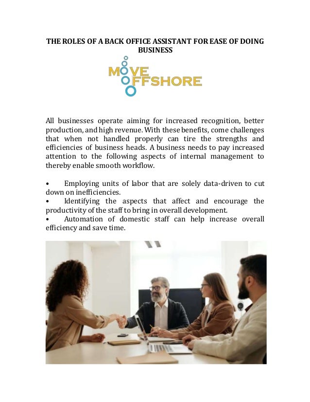 THE ROLES OF A BACK OFFICE ASSISTANT FOR EASE OF DOING
BUSINESS
All businesses operate aiming for increased recognition, better
production, and high revenue. With these benefits, come challenges
that when not handled properly can tire the strengths and
efficiencies of business heads. A business needs to pay increased
attention to the following aspects of internal management to
thereby enable smooth workflow.
• Employing units of labor that are solely data-driven to cut
down on inefficiencies.
• Identifying the aspects that affect and encourage the
productivity of the staff to bring in overall development.
• Automation of domestic staff can help increase overall
efficiency and save time.
 