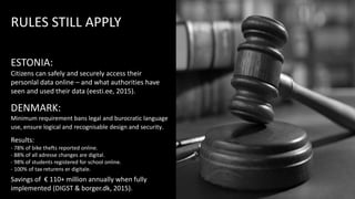 DENMARK:
Minimum requirement bans legal and burocratic language
use, ensure logical and recognisable design and security.
Results:
- 78% of bike thefts reported online.
- 88% of all adresse changes are digital.
- 98% of students registered for school online.
- 100% of tax returens er digitale.
Savings of € 110+ million annually when fully
implemented (DIGST & borger.dk, 2015).
ESTONIA:
Citizens can safely and securely access their
personlal data online – and what authorities have
seen and used their data (eesti.ee, 2015).
RULES STILL APPLY
 
