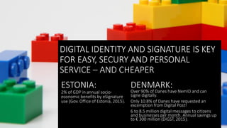 DIGITAL IDENTITY AND SIGNATURE IS KEY
FOR EASY, SECURY AND PERSONAL
SERVICE – AND CHEAPER
DIGITAL IDENTITY AND SIGNATURE IS KEY
FOR EASY, SECURY AND PERSONAL
SERVICE – AND CHEAPER
ESTONIA:
2% of GDP in annual socio-
economic benefits by eSignature
use (Gov. Office of Estonia, 2015).
DENMARK:
Over 90% of Danes have NemID and can
signe digitally.
Only 10.8% of Danes have requested an
excemption from Digital Post!
6 to 8.5 million digital messages to citizens
and businesses per month. Annual savings up
to € 300 million (DIGST, 2015).
 