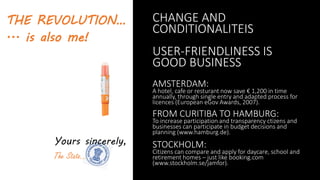 THE REVOLUTION…
... is also me!
Yours sincerely,
The State…
CHANGE AND
CONDITIONALITEIS
USER-FRIENDLINESS IS
GOOD BUSINESS
AMSTERDAM:
A hotel, cafe or resturant now save € 1,200 in time
annually, through single entry and adapted process for
licences (European eGov Awards, 2007).
FROM CURITIBA TO HAMBURG:
To increase participation and transparency ctizens and
businesses can participate in budget decisions and
planning (www.hamburg.de).
STOCKHOLM:
Citizens can compare and apply for daycare, school and
retirement homes – just like booking.com
(www.stockholm.se/jamfor).
 