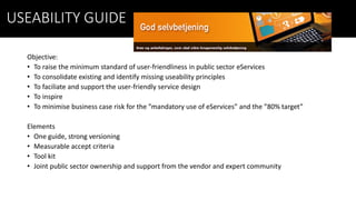 USEABILITY GUIDE
Objective:
• To raise the minimum standard of user-friendliness in public sector eServices
• To consolidate existing and identify missing useability principles
• To faciliate and support the user-friendly service design
• To inspire
• To minimise business case risk for the ”mandatory use of eServices” and the ”80% target”
Elements
• One guide, strong versioning
• Measurable accept criteria
• Tool kit
• Joint public sector ownership and support from the vendor and expert community
 