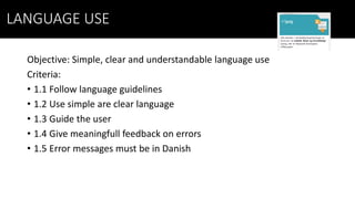 LANGUAGE USE
Objective: Simple, clear and understandable language use
Criteria:
• 1.1 Follow language guidelines
• 1.2 Use simple are clear language
• 1.3 Guide the user
• 1.4 Give meaningfull feedback on errors
• 1.5 Error messages must be in Danish
 